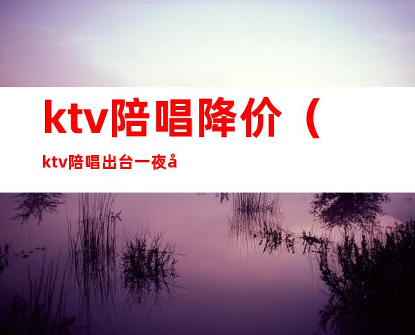 ktv陪唱降价(ktv陪唱出台一夜多少钱)