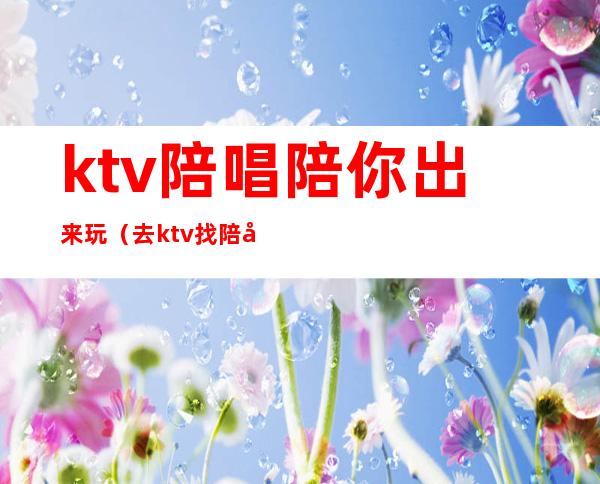 ktv陪唱陪你出来玩(去ktv找陪唱)