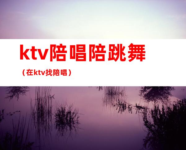 ktv陪唱陪跳舞（在ktv找陪唱）