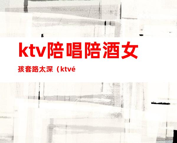 ktv陪唱陪酒女孩套路太深(ktv陪唱戴套吗)