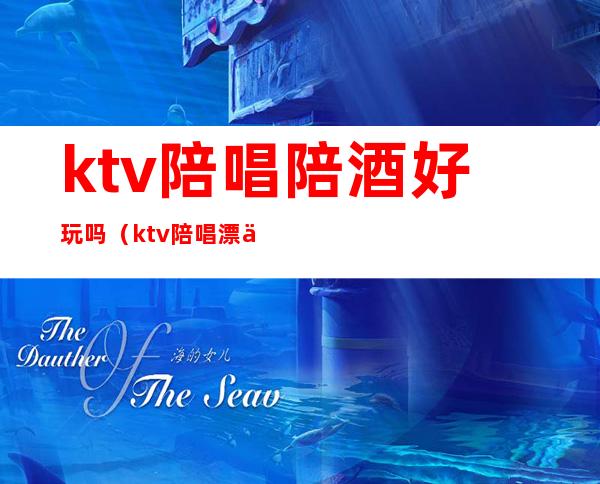 ktv陪唱陪酒好玩吗(ktv陪唱漂亮吗)