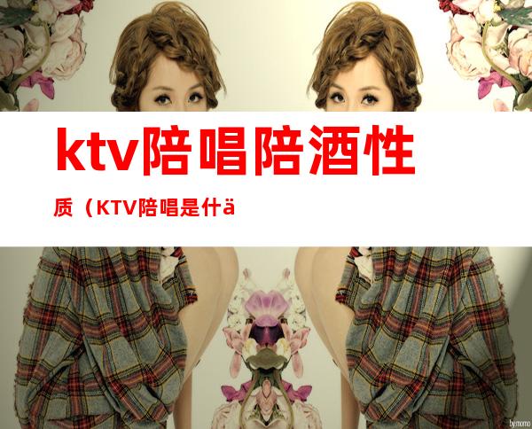 ktv陪唱陪酒性质(KTV陪唱是什么)