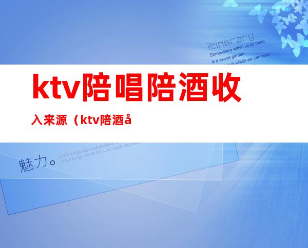 ktv陪唱陪酒收入来源（ktv陪酒女收入）