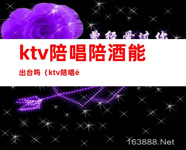 ktv陪唱陪酒能出台吗(ktv陪唱陪酒能出台吗)