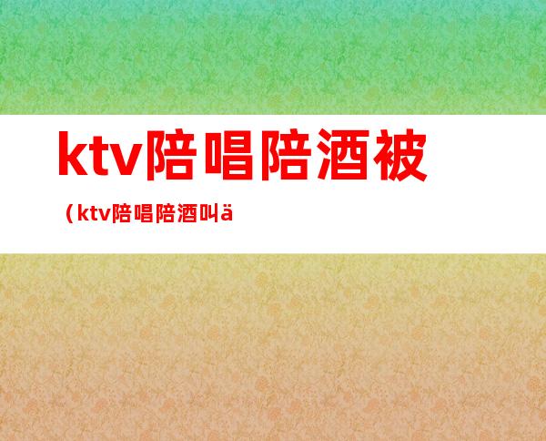 ktv陪唱陪酒被(ktv陪唱陪酒叫什么)