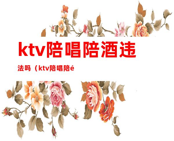 ktv陪唱陪酒违法吗(ktv陪唱陪酒违法吗判几年)
