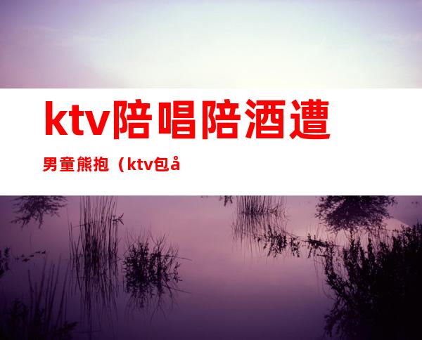 ktv陪唱陪酒遭男童熊抱（ktv包厢陪唱）