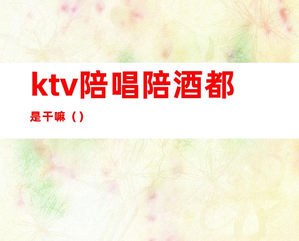 ktv陪唱陪酒都是干嘛()