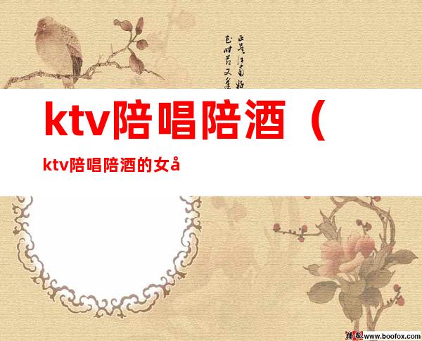 ktv陪唱陪酒(ktv陪唱陪酒的女孩子干净吗)