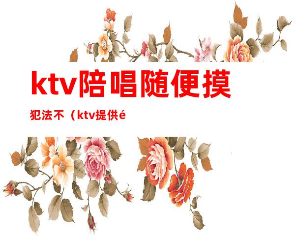 ktv陪唱随便摸犯法不(ktv提供陪唱违法)