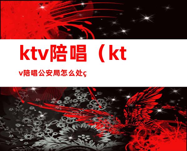 ktv陪唱(ktv陪唱公安局怎么处理)