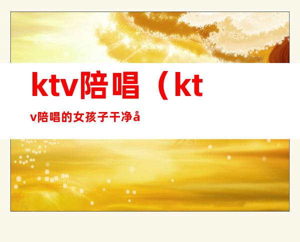 ktv陪唱(ktv陪唱的女孩子干净吗)