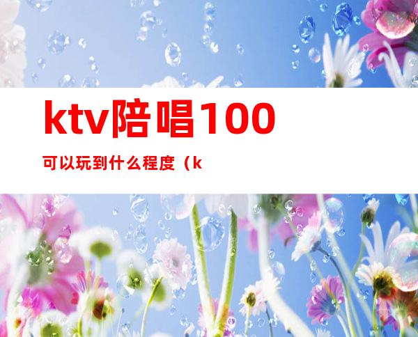 ktv陪唱100可以玩到什么程度(ktv陪唱100能对她做什么)