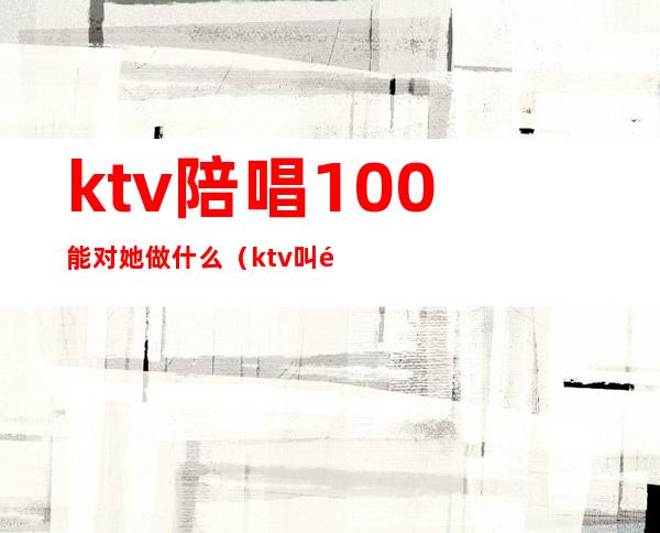 ktv陪唱100能对她做什么(ktv叫陪唱都能做什么)