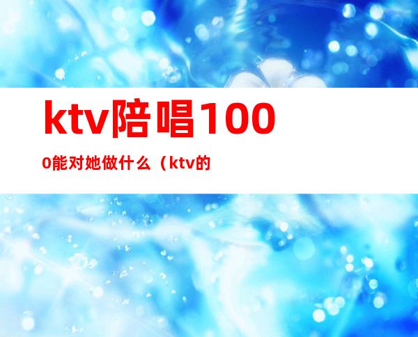 ktv陪唱1000能对她做什么(ktv的陪唱500能做什么)