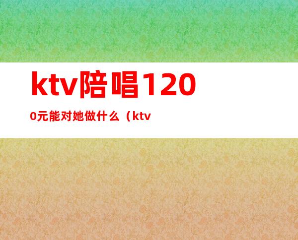 ktv陪唱1200元能对她做什么(ktv陪唱1200可以玩到什么程度)