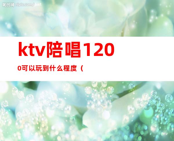ktv陪唱1200可以玩到什么程度(ktv陪唱400可以玩到什么程度)