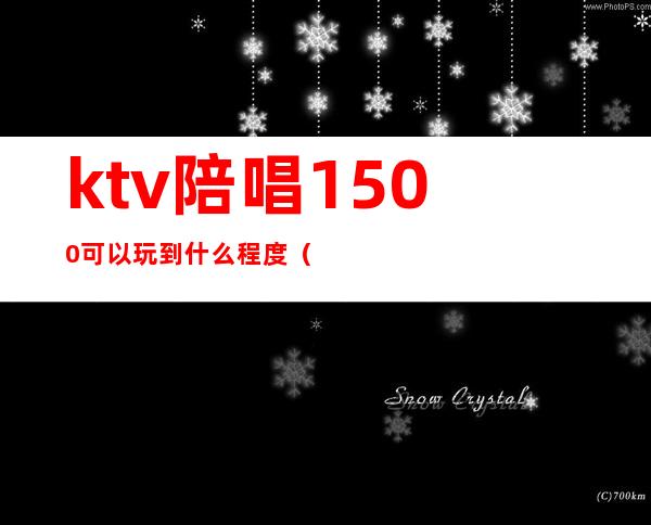 ktv陪唱1500可以玩到什么程度(ktv5000元找一个陪唱都干嘛)