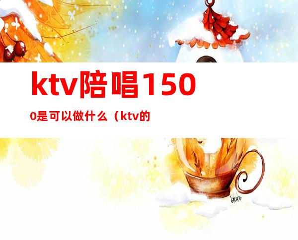 ktv陪唱1500是可以做什么(ktv的陪唱多少钱)