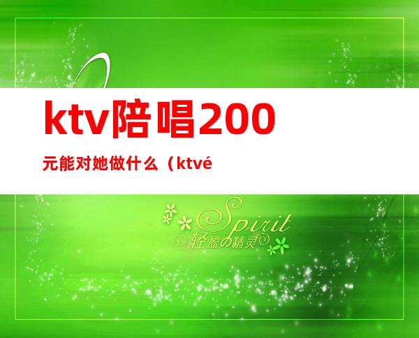ktv陪唱200元能对她做什么(ktv陪唱1200能对她做什么)