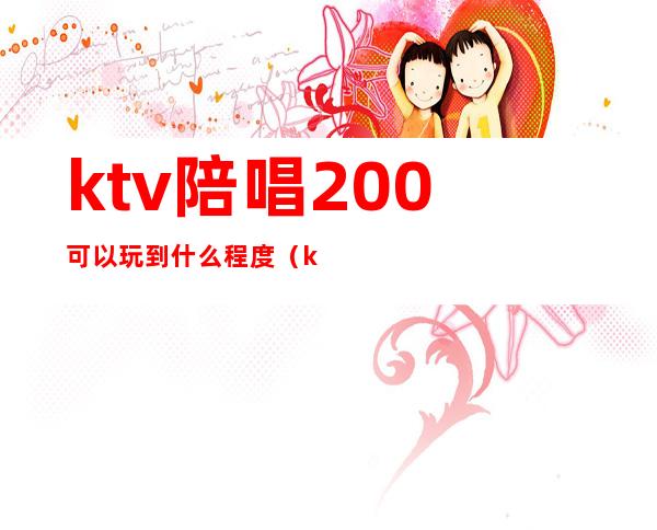 ktv陪唱200可以玩到什么程度（ktv陪唱600能玩到什么程度）