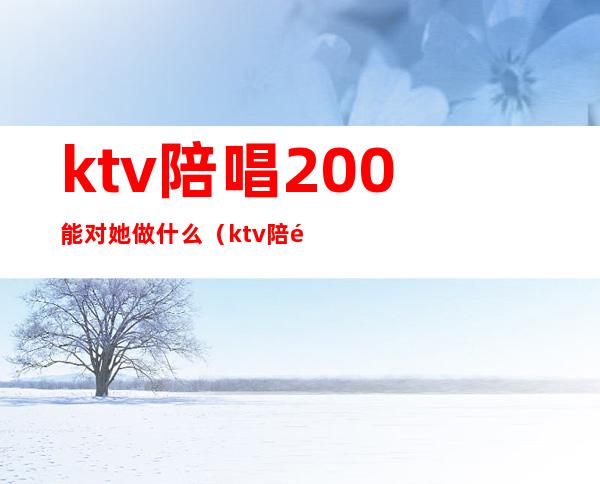 ktv陪唱200能对她做什么(ktv陪酒800能对她做什么)