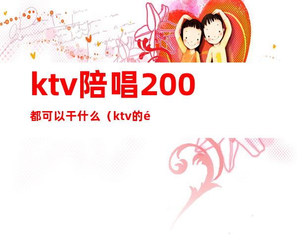 ktv陪唱200都可以干什么(ktv的陪唱500能做什么)