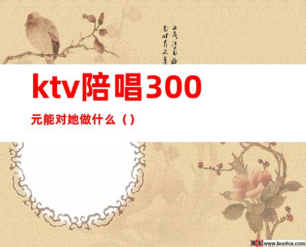 ktv陪唱300元能对她做什么()