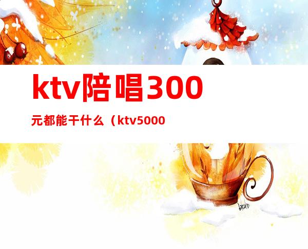 ktv陪唱300元都能干什么(ktv5000元找一个陪唱都干嘛)
