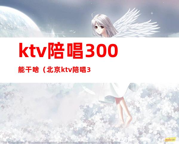 ktv陪唱300能干啥(北京ktv陪唱300能对她做什么)
