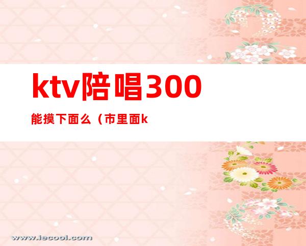 ktv陪唱300能摸下面么(市里面ktv陪唱的能摸到什么程度)