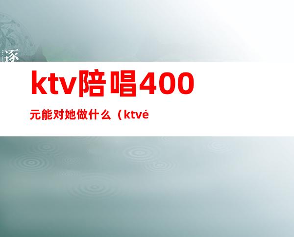 ktv陪唱400元能对她做什么(ktv陪唱100能对她做什么)