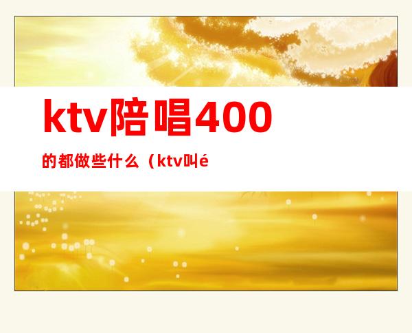 ktv陪唱400的都做些什么(ktv叫陪唱多少钱)