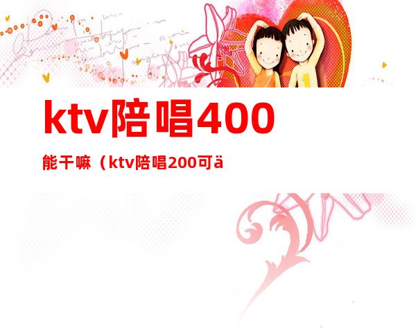 ktv陪唱400能干嘛(ktv陪唱200可以玩到什么程度)