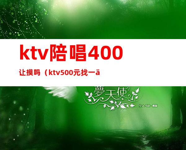 ktv陪唱400让摸吗(ktv500元找一个陪唱都干嘛)