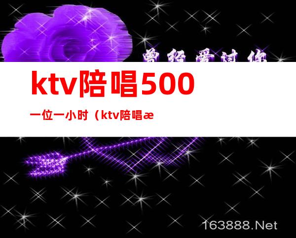 ktv陪唱500一位一小时(ktv陪唱歌500能干什么)