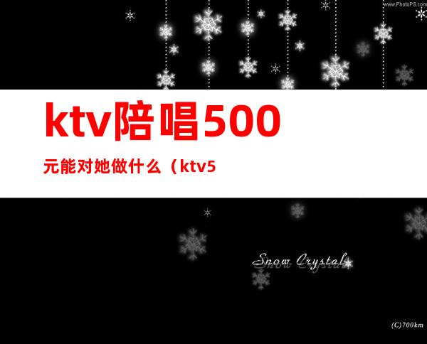 ktv陪唱500元能对她做什么(ktv500元找一个陪唱都干嘛)