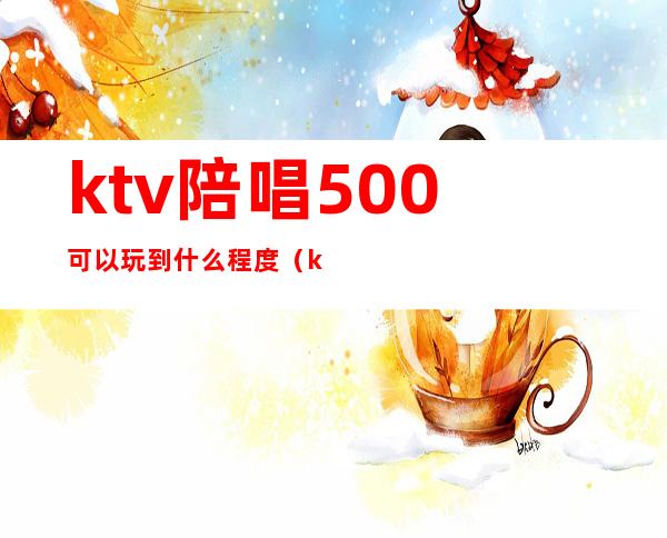 ktv陪唱500可以玩到什么程度(ktv陪唱200可以玩到什么程度)