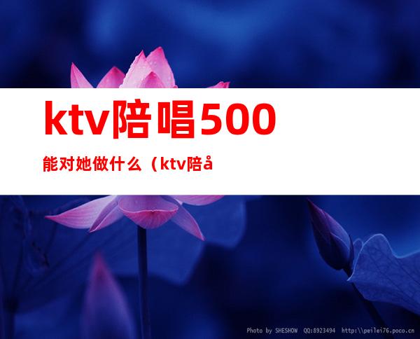 ktv陪唱500能对她做什么(ktv陪唱2000能对她做什么)