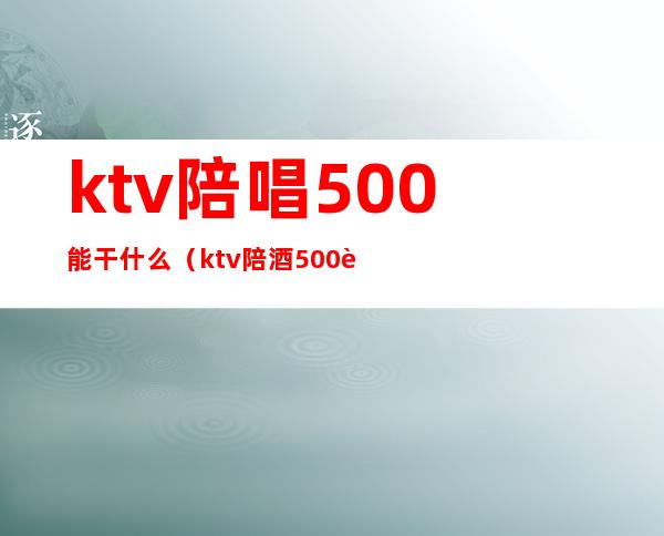 ktv陪唱500能干什么(ktv陪酒500能做什么)