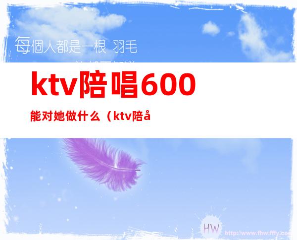 ktv陪唱600能对她做什么(ktv陪唱1200能对她做什么)