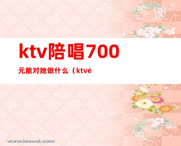 ktv陪唱700元能对她做什么(ktv陪唱1200能对她做什么)