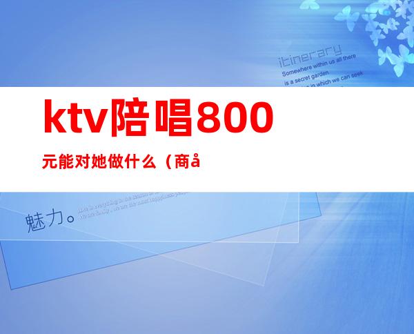 ktv陪唱800元能对她做什么(商务ktv陪唱500能对她做什么)