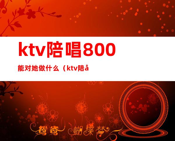 ktv陪唱800能对她做什么(ktv陪唱2000能对她做什么)