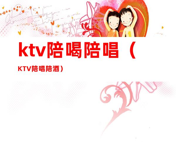 ktv陪喝陪唱(KTV陪唱陪酒)