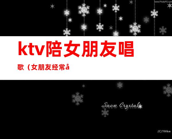 ktv陪女朋友唱歌(女朋友经常去ktv陪客户)