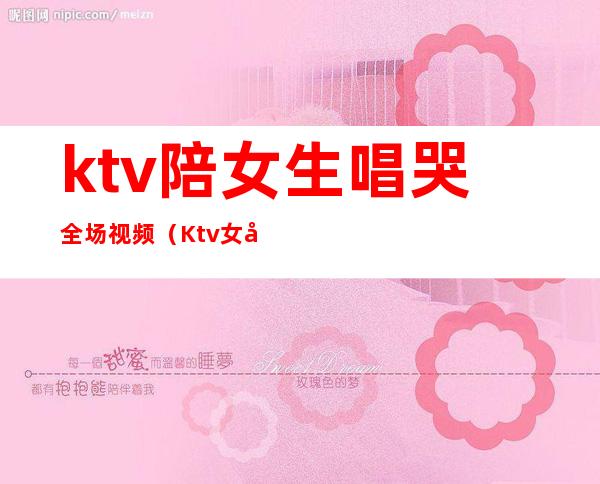 ktv陪女生唱哭全场视频(Ktv女孩唱哭了服务员)