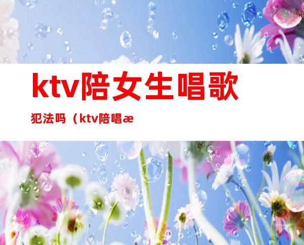 ktv陪女生唱歌犯法吗(ktv陪唱歌属于违法的吗)