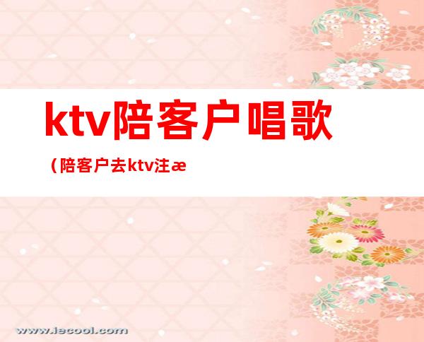 ktv陪客户唱歌(陪客户去ktv注意什么)
