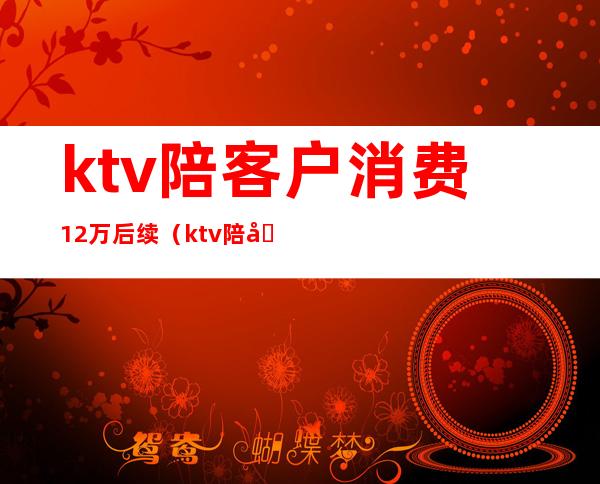 ktv陪客户消费12万后续(ktv陪唱消费)